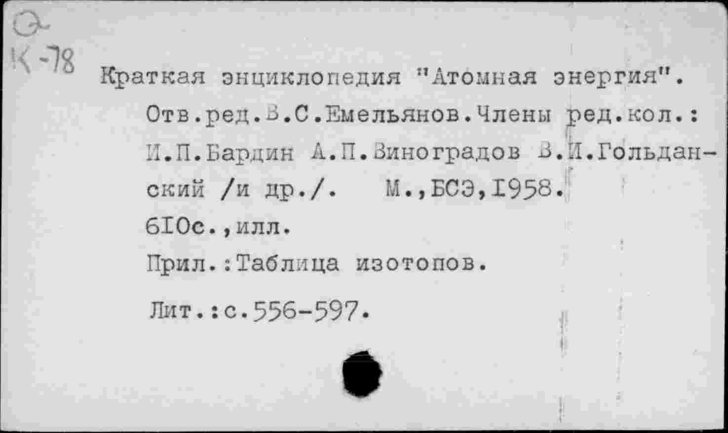 ﻿Краткая энциклопедия ’’Атомная энергия”.
Отв.ред.В.0.Емельянов.Члены ред.кол.:
И.П.Бардин А.П.Виноградов В.Й.Гольдан ский /и др./.	М.,БСЭ,1958.
610с.,илл.
Прил.:Таблица изотопов.
Лит.:с.556-597.